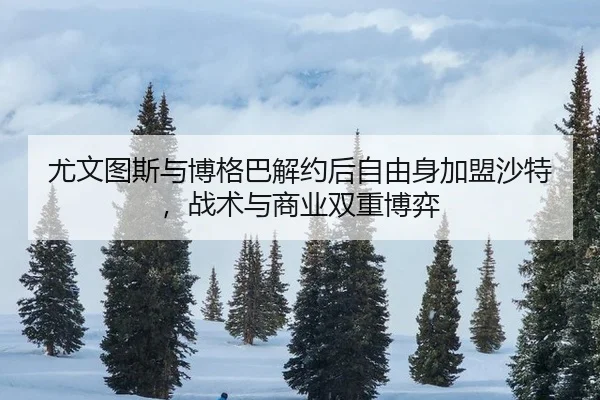 尤文图斯与博格巴解约后自由身加盟沙特，战术与商业双重博弈